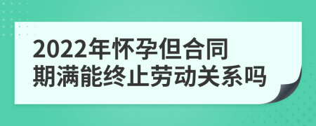 2022年怀孕但合同期满能终止劳动关系吗