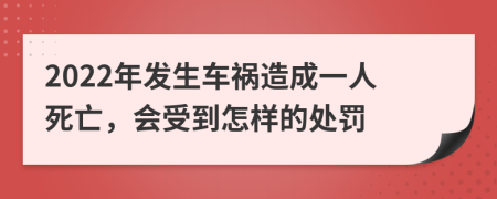 2022年发生车祸造成一人死亡，会受到怎样的处罚