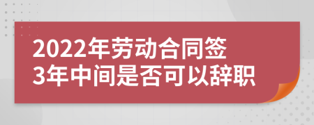 2022年劳动合同签3年中间是否可以辞职