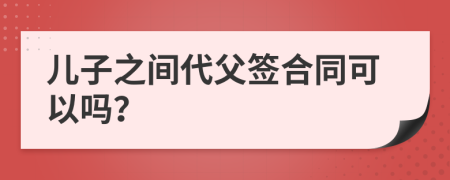 儿子之间代父签合同可以吗？