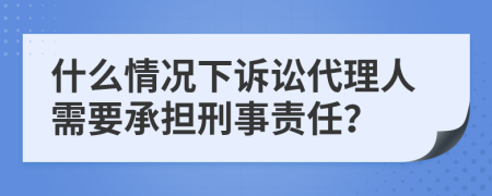 什么情况下诉讼代理人需要承担刑事责任？