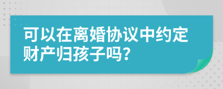 可以在离婚协议中约定财产归孩子吗？