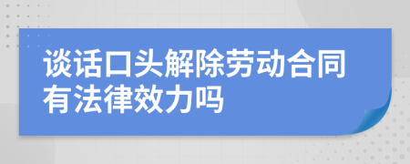 谈话口头解除劳动合同有法律效力吗