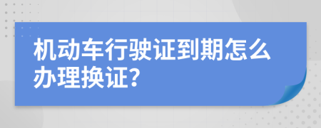 机动车行驶证到期怎么办理换证？