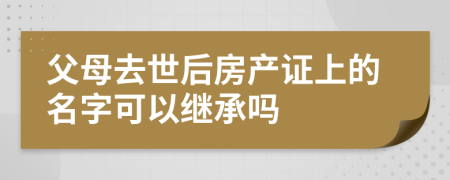 父母去世后房产证上的名字可以继承吗