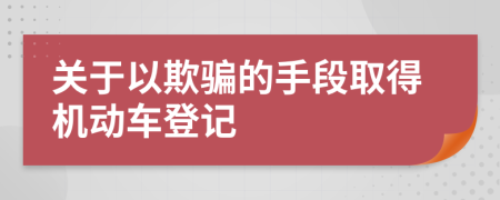 关于以欺骗的手段取得机动车登记