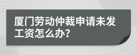 厦门劳动仲裁申请未发工资怎么办？