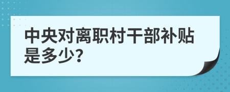 中央对离职村干部补贴是多少？