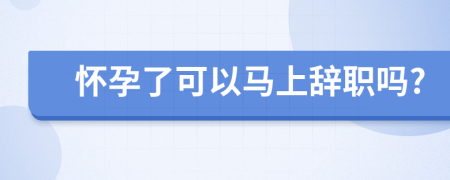 怀孕了可以马上辞职吗?