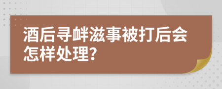 酒后寻衅滋事被打后会怎样处理？