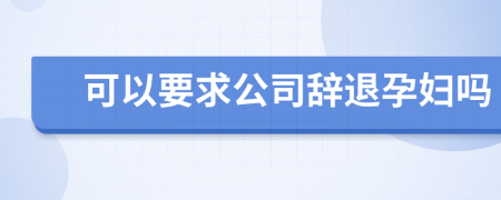 可以要求公司辞退孕妇吗