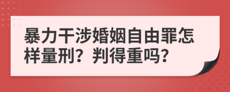 暴力干涉婚姻自由罪怎样量刑？判得重吗？