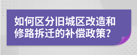 如何区分旧城区改造和修路拆迁的补偿政策？