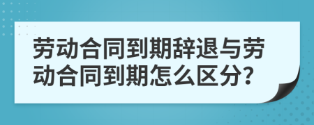 劳动合同到期辞退与劳动合同到期怎么区分？