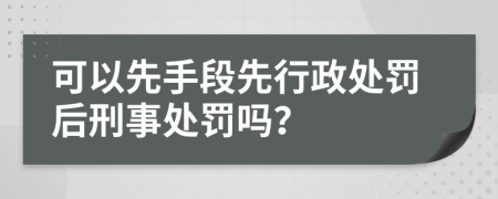 可以先手段先行政处罚后刑事处罚吗？