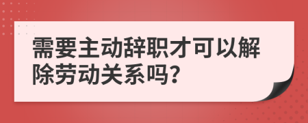 需要主动辞职才可以解除劳动关系吗？