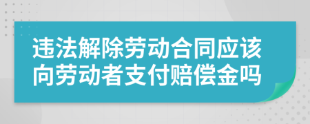 违法解除劳动合同应该向劳动者支付赔偿金吗