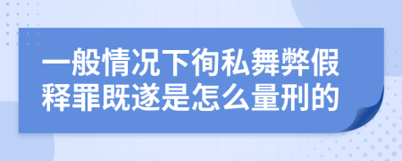 一般情况下徇私舞弊假释罪既遂是怎么量刑的