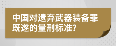 中国对遗弃武器装备罪既遂的量刑标准？