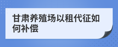 甘肃养殖场以租代征如何补偿