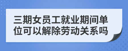 三期女员工就业期间单位可以解除劳动关系吗