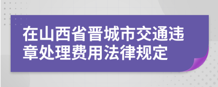 在山西省晋城市交通违章处理费用法律规定