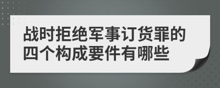 战时拒绝军事订货罪的四个构成要件有哪些