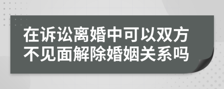 在诉讼离婚中可以双方不见面解除婚姻关系吗