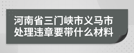 河南省三门峡市义马市处理违章要带什么材料