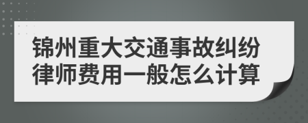 锦州重大交通事故纠纷律师费用一般怎么计算
