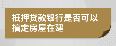抵押贷款银行是否可以搞定房屋在建
