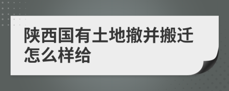 陕西国有土地撤并搬迁怎么样给