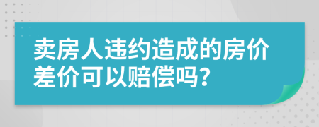 卖房人违约造成的房价差价可以赔偿吗？