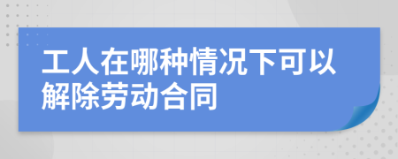 工人在哪种情况下可以解除劳动合同