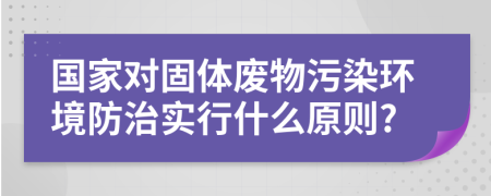 国家对固体废物污染环境防治实行什么原则?