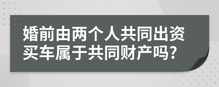 婚前由两个人共同出资买车属于共同财产吗?