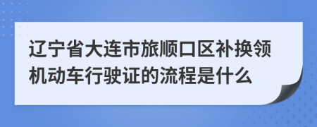 辽宁省大连市旅顺口区补换领机动车行驶证的流程是什么