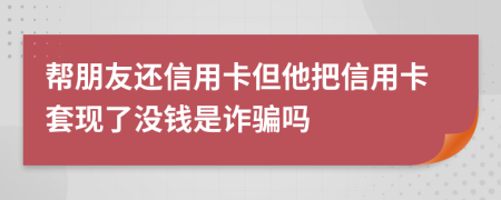 帮朋友还信用卡但他把信用卡套现了没钱是诈骗吗