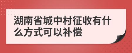 湖南省城中村征收有什么方式可以补偿