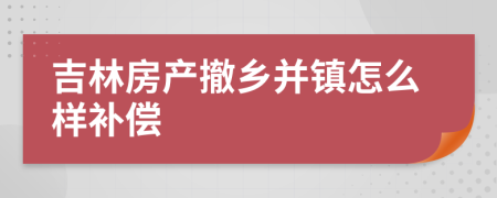 吉林房产撤乡并镇怎么样补偿