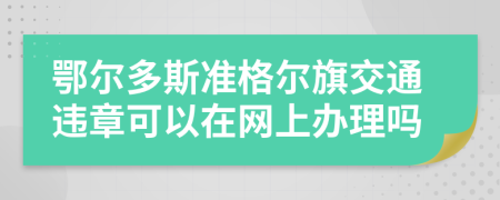 鄂尔多斯准格尔旗交通违章可以在网上办理吗