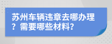 苏州车辆违章去哪办理？需要哪些材料？
