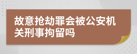 故意抢劫罪会被公安机关刑事拘留吗