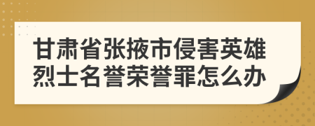 甘肃省张掖市侵害英雄烈士名誉荣誉罪怎么办