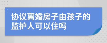 协议离婚房子由孩子的监护人可以住吗