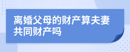 离婚父母的财产算夫妻共同财产吗