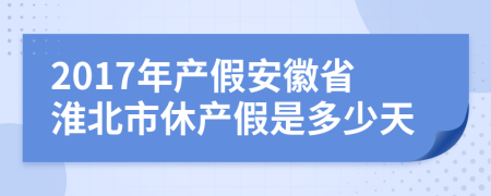 2017年产假安徽省淮北市休产假是多少天