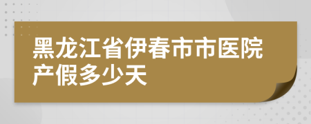 黑龙江省伊春市市医院产假多少天