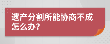 遗产分割所能协商不成怎么办？