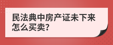 民法典中房产证未下来怎么买卖？